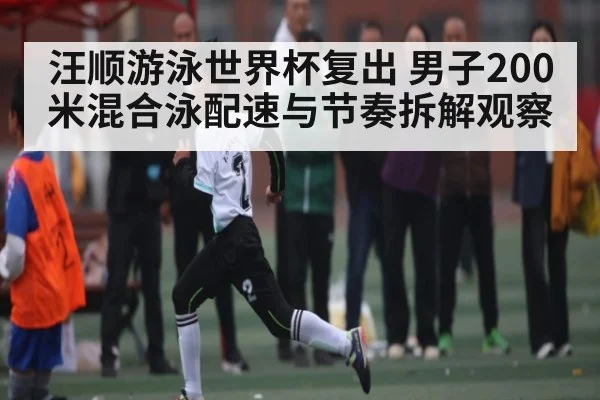 汪顺游泳世界杯复出 男子200米混合泳配速与节奏拆解观察