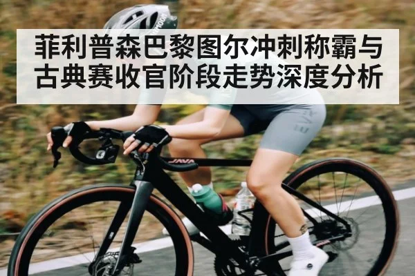 菲利普森巴黎图尔冲刺称霸与古典赛收官阶段走势深度分析