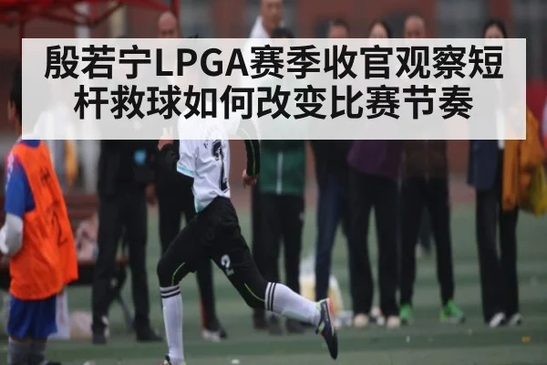 殷若宁LPGA赛季收官观察短杆救球如何改变比赛节奏